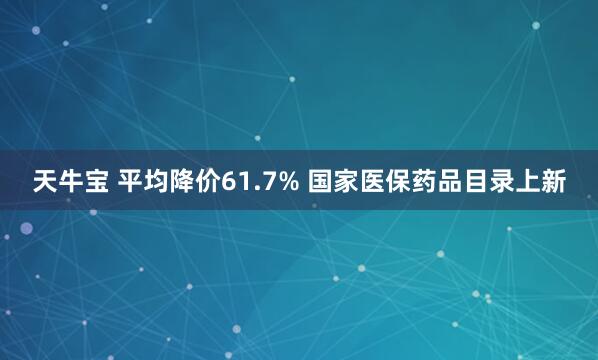 天牛宝 平均降价61.7% 国家医保药品目录上新