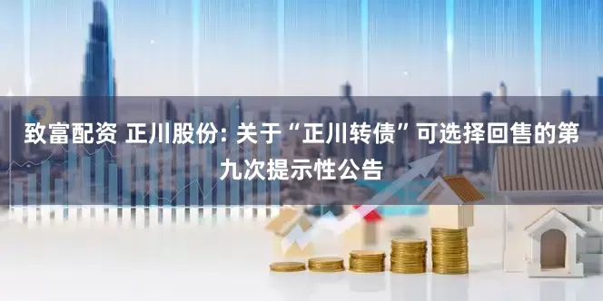 致富配资 正川股份: 关于“正川转债”可选择回售的第九次提示性公告