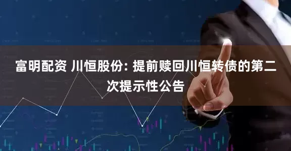 富明配资 川恒股份: 提前赎回川恒转债的第二次提示性公告