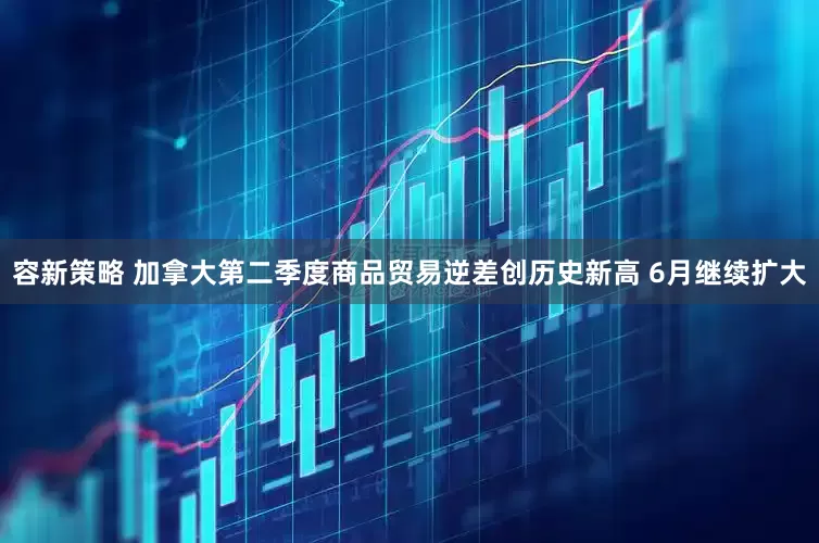 容新策略 加拿大第二季度商品贸易逆差创历史新高 6月继续扩大