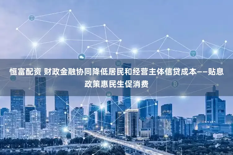 恒富配资 财政金融协同降低居民和经营主体信贷成本——贴息政策惠民生促消费
