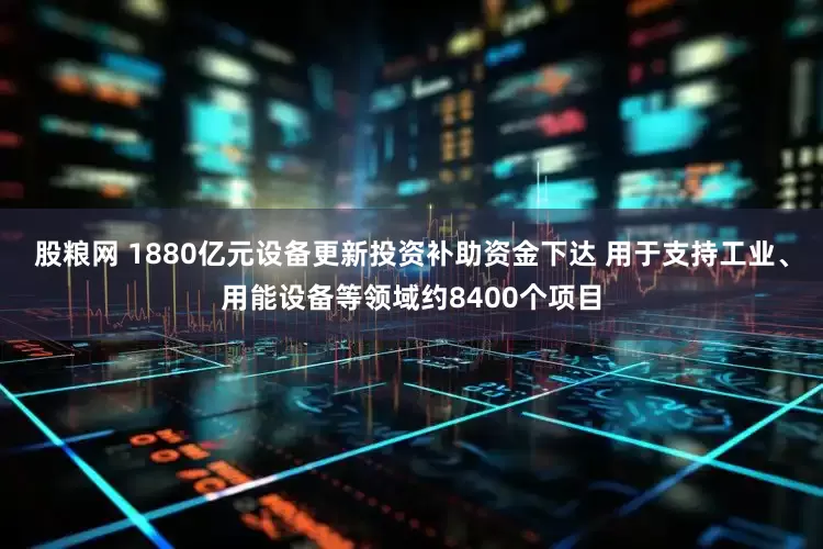 股粮网 1880亿元设备更新投资补助资金下达 用于支持工业、用能设备等领域约8400个项目