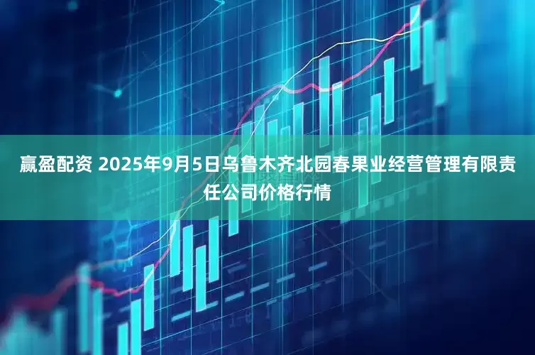 赢盈配资 2025年9月5日乌鲁木齐北园春果业经营管理有限责任公司价格行情