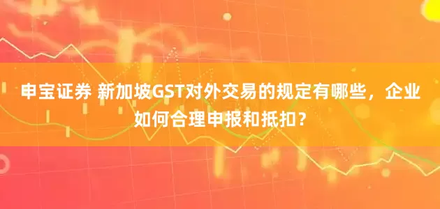 申宝证券 新加坡GST对外交易的规定有哪些，企业如何合理申报和抵扣？