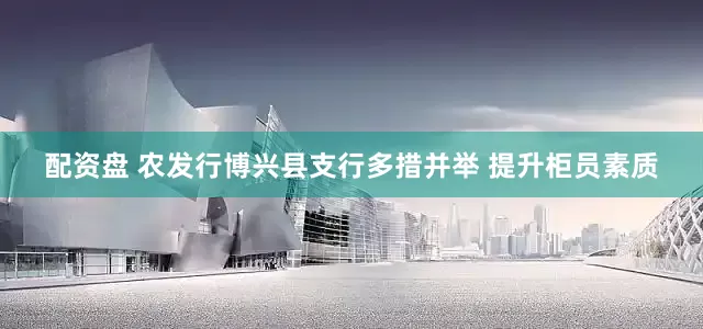 配资盘 农发行博兴县支行多措并举 提升柜员素质