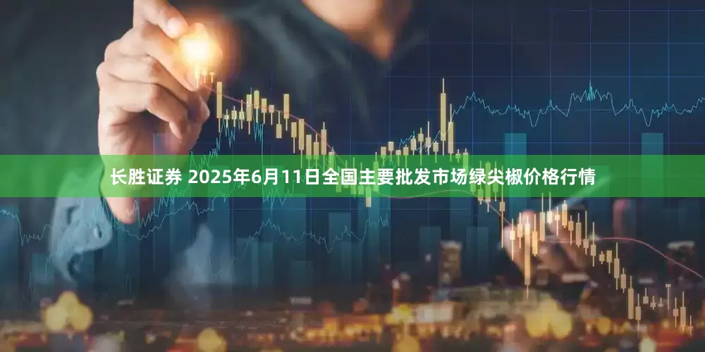 长胜证券 2025年6月11日全国主要批发市场绿尖椒价格行情