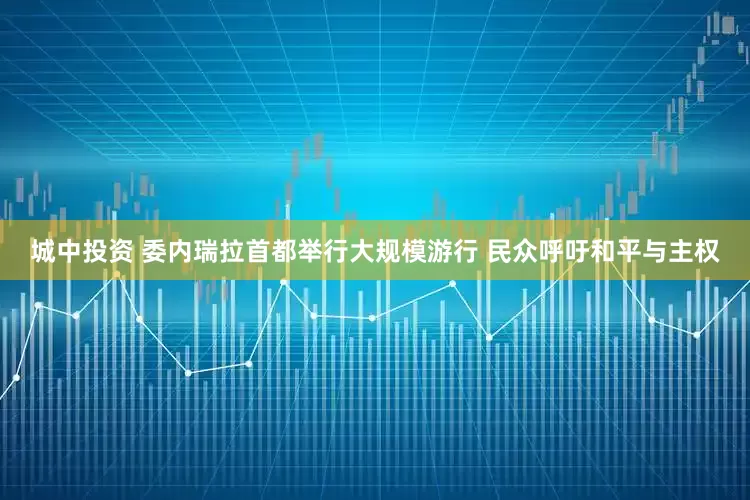 城中投资 委内瑞拉首都举行大规模游行 民众呼吁和平与主权