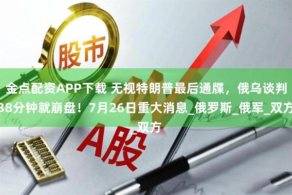 金点配资APP下载 无视特朗普最后通牒，俄乌谈判38分钟就崩盘！7月26日重大消息_俄罗斯_俄军_双方
