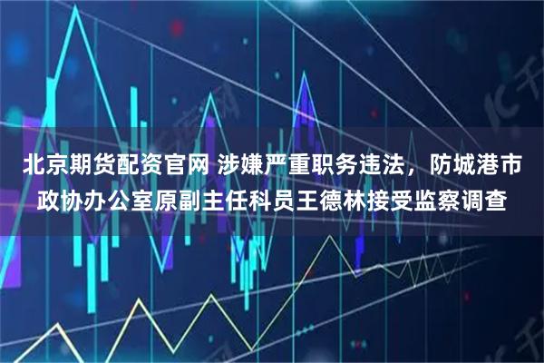 北京期货配资官网 涉嫌严重职务违法，防城港市政协办公室原副主任科员王德林接受监察调查