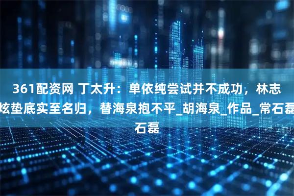 361配资网 丁太升:单依纯尝试并不成功,林志炫垫底实至名归,替海泉抱不平_胡海泉_作品_常石磊