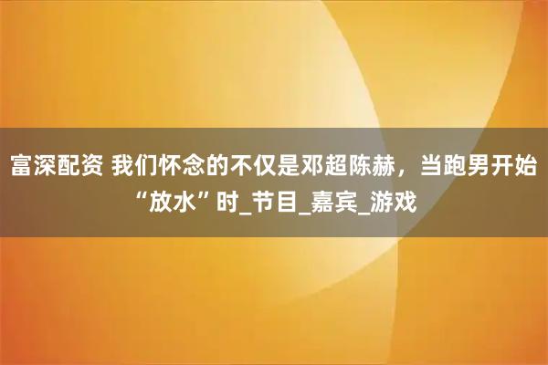 富深配资 我们怀念的不仅是邓超陈赫，当跑男开始“放水”时_节目_嘉宾_游戏