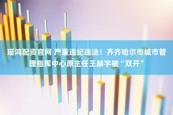 瑶鸿配资官网 严重违纪违法!齐齐哈尔市城市管理指挥中心原主任王赫宇被“双开”