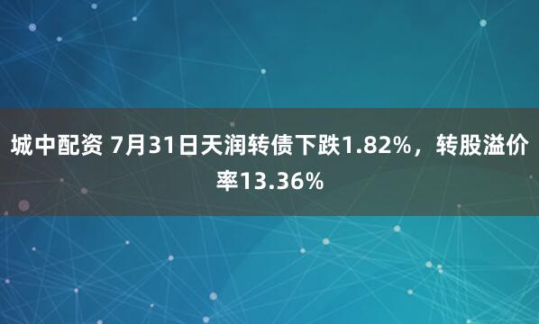 城中配资 7月31日天润转债下跌1.82%，转股溢价率13.36%