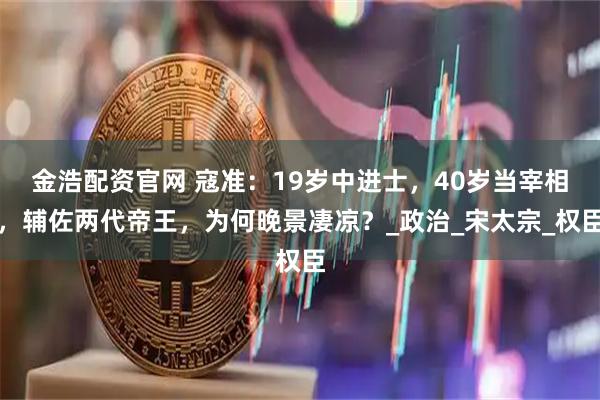 金浩配资官网 寇准：19岁中进士，40岁当宰相，辅佐两代帝王，为何晚景凄凉？_政治_宋太宗_权臣