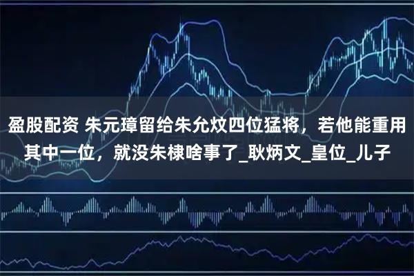 盈股配资 朱元璋留给朱允炆四位猛将，若他能重用其中一位，就没朱棣啥事了_耿炳文_皇位_儿子