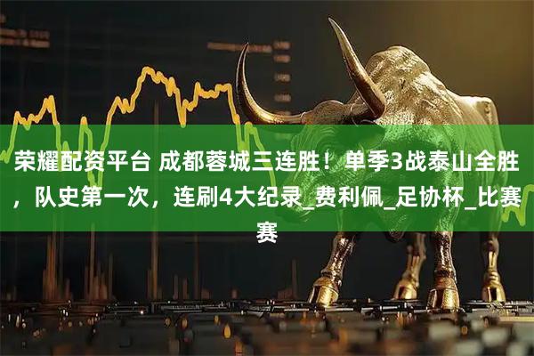 荣耀配资平台 成都蓉城三连胜！单季3战泰山全胜，队史第一次，连刷4大纪录_费利佩_足协杯_比赛