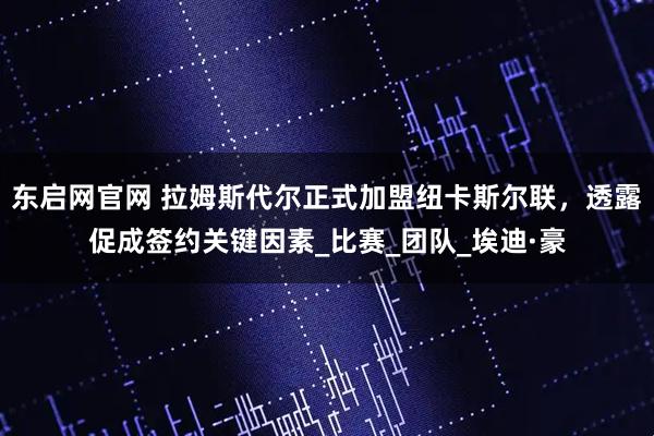 东启网官网 拉姆斯代尔正式加盟纽卡斯尔联，透露促成签约关键因素_比赛_团队_埃迪·豪