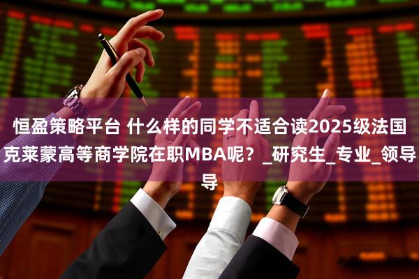 恒盈策略平台 什么样的同学不适合读2025级法国克莱蒙高等商学院在职MBA呢？_研究生_专业_领导