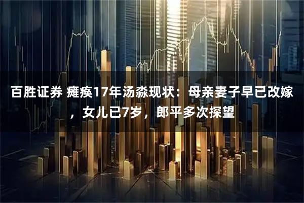 百胜证券 瘫痪17年汤淼现状:母亲妻子早已改嫁,女儿已7岁,郎平多次探望