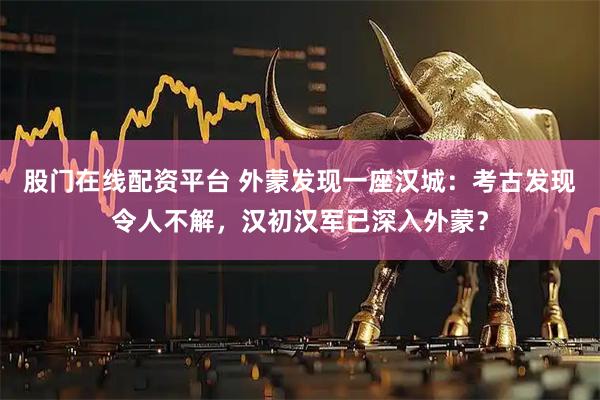 股门在线配资平台 外蒙发现一座汉城：考古发现令人不解，汉初汉军已深入外蒙？