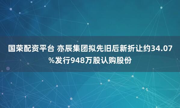 国荣配资平台 亦辰集团拟先旧后新折让约34.07%发行948万股认购股份