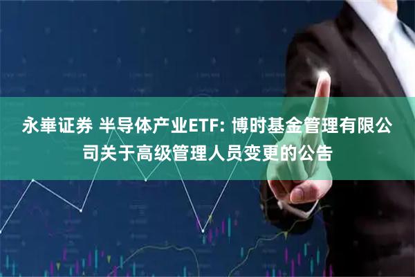 永崋证券 半导体产业ETF: 博时基金管理有限公司关于高级管理人员变更的公告