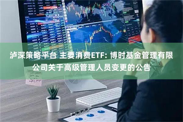泸深策略平台 主要消费ETF: 博时基金管理有限公司关于高级管理人员变更的公告