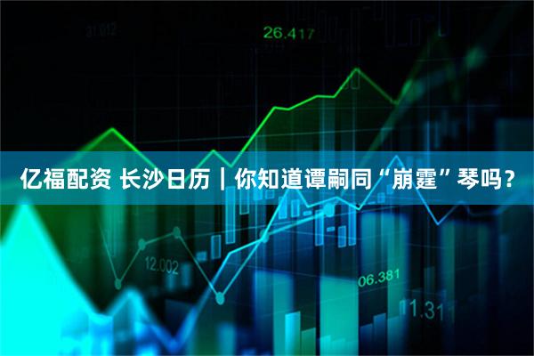 亿福配资 长沙日历｜你知道谭嗣同“崩霆”琴吗？
