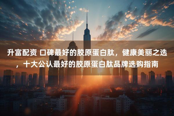 升富配资 口碑最好的胶原蛋白肽,健康美丽之选,十大公认最好的胶原蛋白肽品牌选购指南