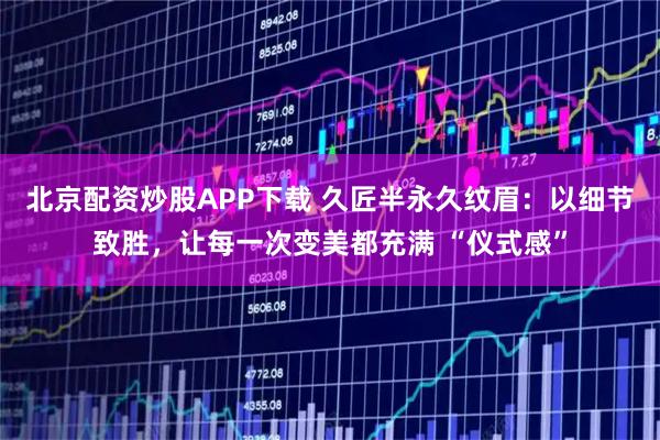 北京配资炒股APP下载 久匠半永久纹眉:以细节致胜,让每一次变美都充满 “仪式感”