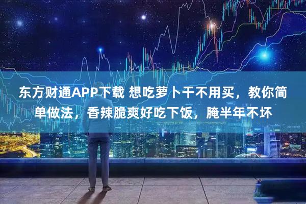 东方财通APP下载 想吃萝卜干不用买，教你简单做法，香辣脆爽好吃下饭，腌半年不坏