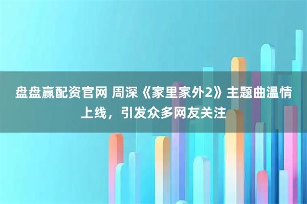 盘盘赢配资官网 周深《家里家外2》主题曲温情上线，引发众多网友关注
