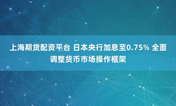 上海期货配资平台 日本央行加息至0.75% 全面调整货币市场操作框架