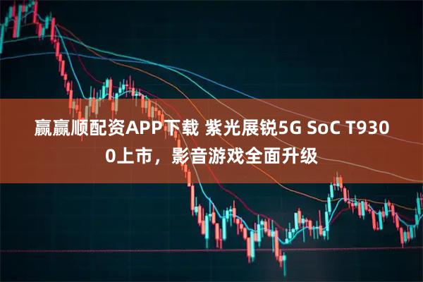 赢赢顺配资APP下载 紫光展锐5G SoC T9300上市，影音游戏全面升级