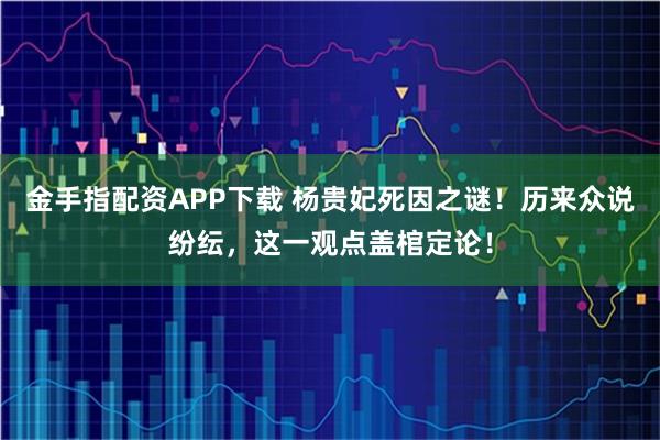 金手指配资APP下载 杨贵妃死因之谜！历来众说纷纭，这一观点盖棺定论！