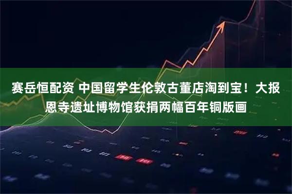 赛岳恒配资 中国留学生伦敦古董店淘到宝！大报恩寺遗址博物馆获捐两幅百年铜版画