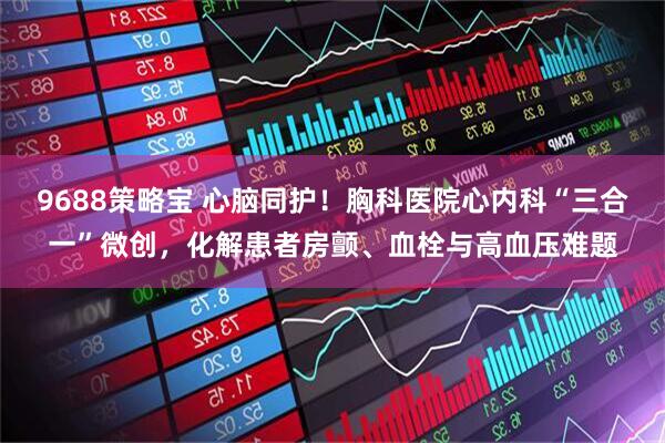 9688策略宝 心脑同护！胸科医院心内科“三合一”微创，化解患者房颤、血栓与高血压难题