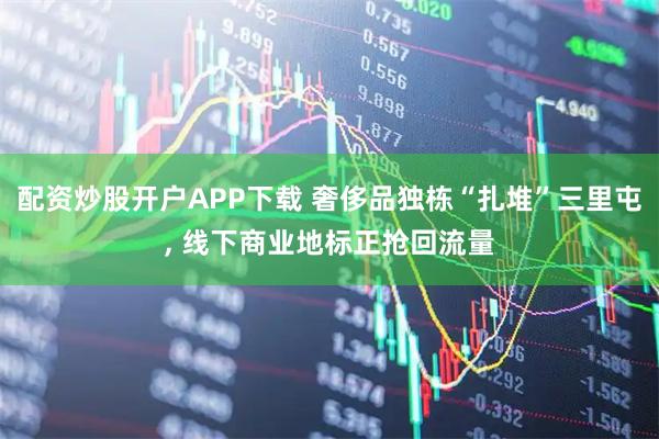 配资炒股开户APP下载 奢侈品独栋“扎堆”三里屯, 线下商业地标正抢回流量