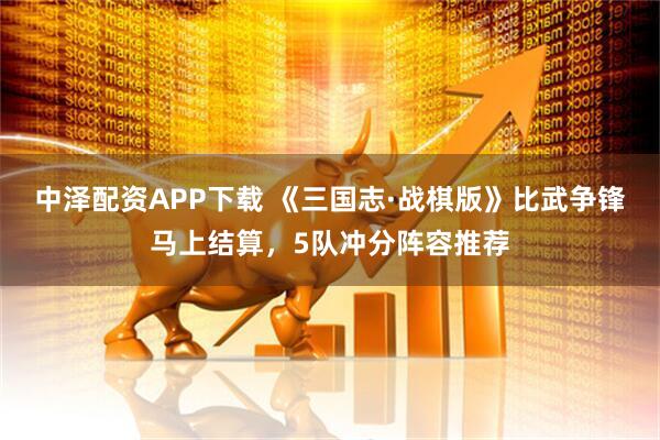 中泽配资APP下载 《三国志·战棋版》比武争锋马上结算，5队冲分阵容推荐