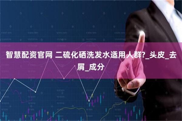 智慧配资官网 二硫化硒洗发水适用人群?_头皮_去屑_成分