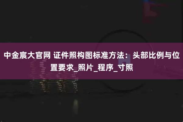 中金宸大官网 证件照构图标准方法：头部比例与位置要求_照片_程序_寸照