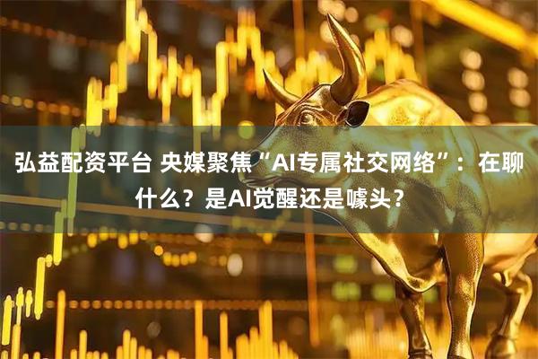 弘益配资平台 央媒聚焦“AI专属社交网络”：在聊什么？是AI觉醒还是噱头？