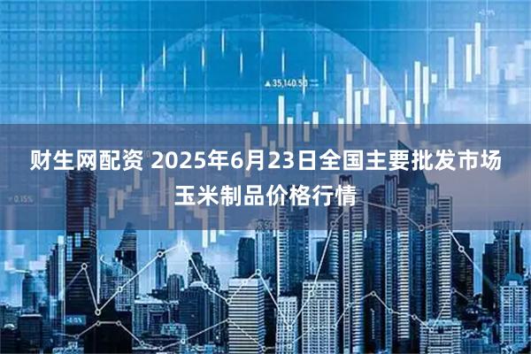 财生网配资 2025年6月23日全国主要批发市场玉米制品价格行情