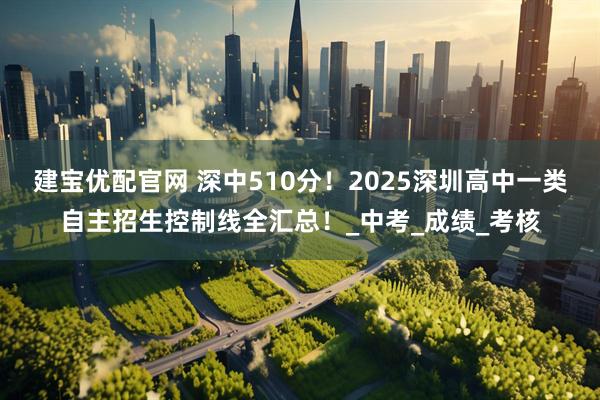 建宝优配官网 深中510分！2025深圳高中一类自主招生控制线全汇总！_中考_成绩_考核