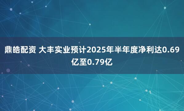 鼎皓配资 大丰实业预计2025年半年度净利达0.69亿至0.79亿