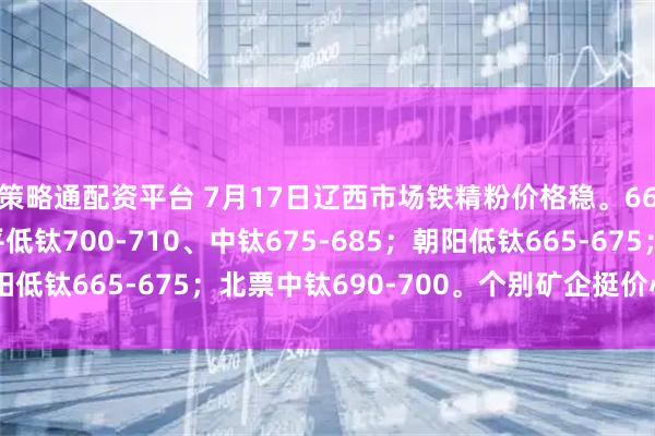 策略通配资平台 7月17日辽西市场铁精粉价格稳。66%酸粉参考价：建平低钛700-710、中钛675-685；朝阳低钛665-675；北票中钛690-700。个别矿企挺价心态浓厚