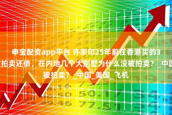 申宝配资app平台 许家印25年前在香港买的30平方房子被拍卖还债，在内地几个大别墅为什么没被拍卖？_中国_美国_飞机