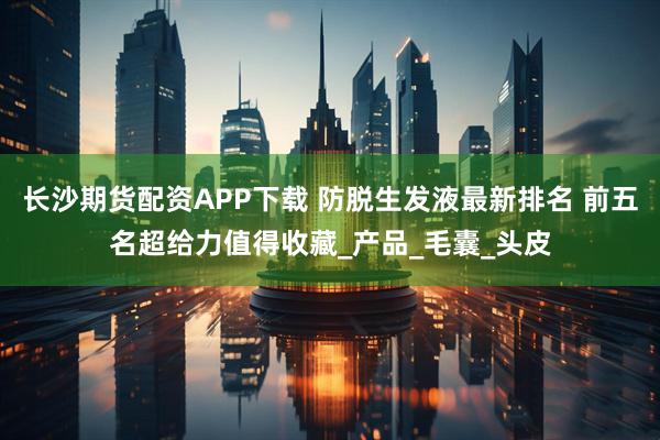 长沙期货配资APP下载 防脱生发液最新排名 前五名超给力值得收藏_产品_毛囊_头皮