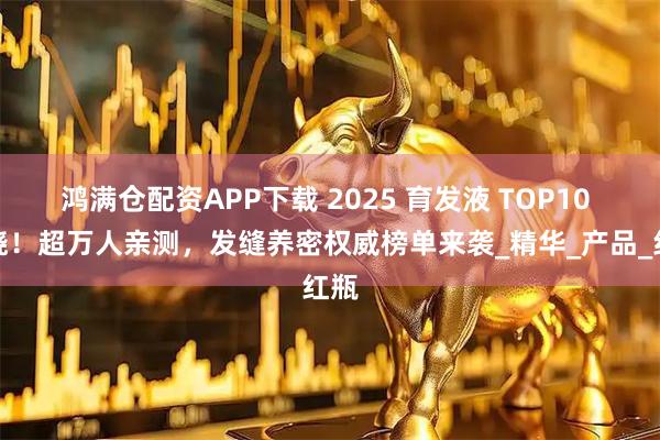 鸿满仓配资APP下载 2025 育发液 TOP10 揭晓！超万人亲测，发缝养密权威榜单来袭_精华_产品_红瓶