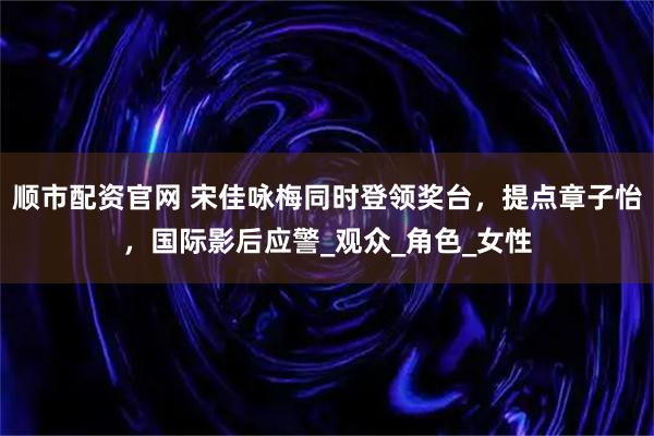 顺市配资官网 宋佳咏梅同时登领奖台，提点章子怡，国际影后应警_观众_角色_女性